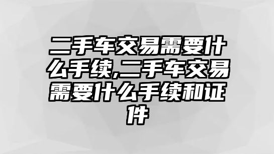 二手車交易需要什么手續(xù),二手車交易需要什么手續(xù)和證件