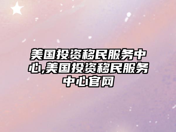 美國投資移民服務(wù)中心,美國投資移民服務(wù)中心官網(wǎng)