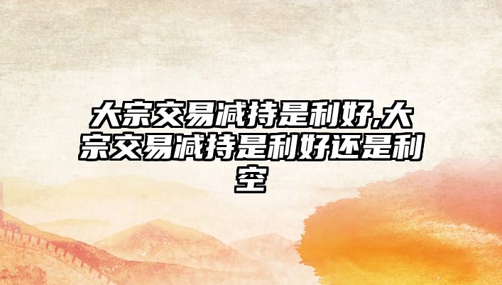 大宗交易減持是利好,大宗交易減持是利好還是利空