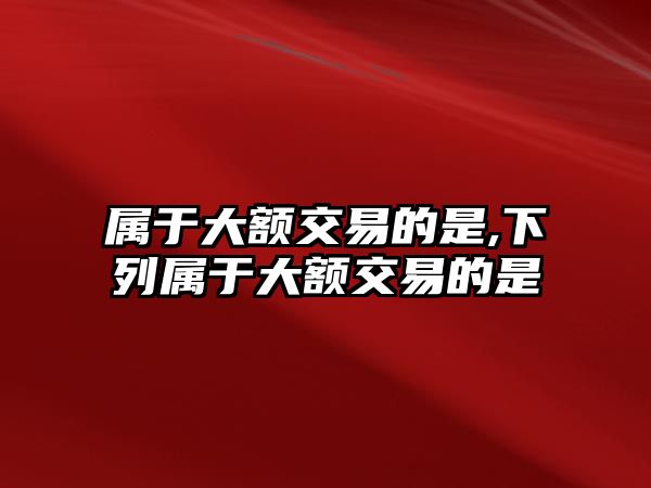 屬于大額交易的是,下列屬于大額交易的是