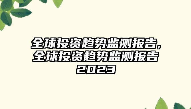 全球投資趨勢監(jiān)測報告,全球投資趨勢監(jiān)測報告2023