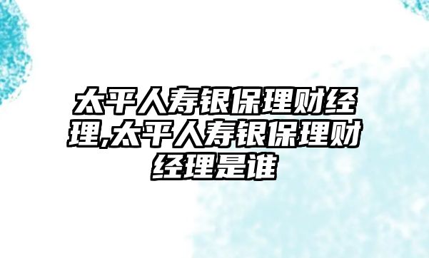 太平人壽銀保理財(cái)經(jīng)理,太平人壽銀保理財(cái)經(jīng)理是誰(shuí)