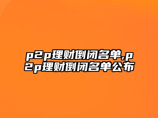 p2p理財?shù)归]名單,p2p理財?shù)归]名單公布