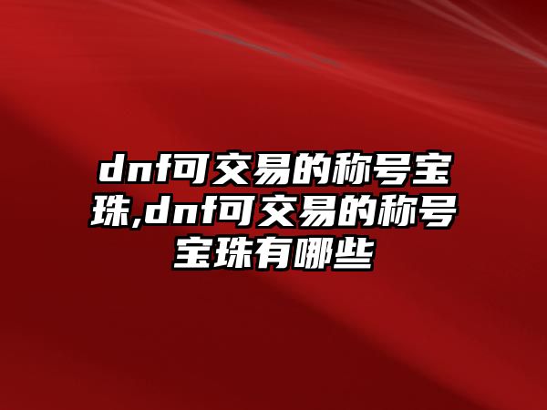 dnf可交易的稱號寶珠,dnf可交易的稱號寶珠有哪些