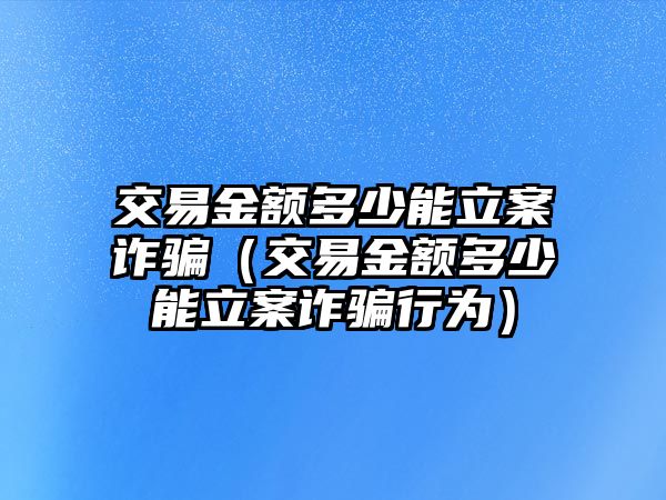 交易金額多少能立案詐騙（交易金額多少能立案詐騙行為）