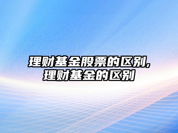 理財基金股票的區(qū)別,理財基金的區(qū)別