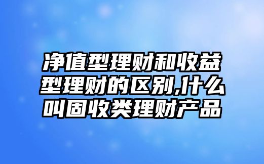 凈值型理財(cái)和收益型理財(cái)?shù)膮^(qū)別,什么叫固收類理財(cái)產(chǎn)品