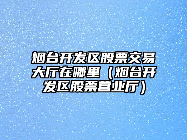 煙臺開發(fā)區(qū)股票交易大廳在哪里（煙臺開發(fā)區(qū)股票營業(yè)廳）