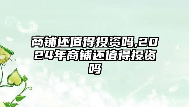 商鋪還值得投資嗎,2024年商鋪還值得投資嗎