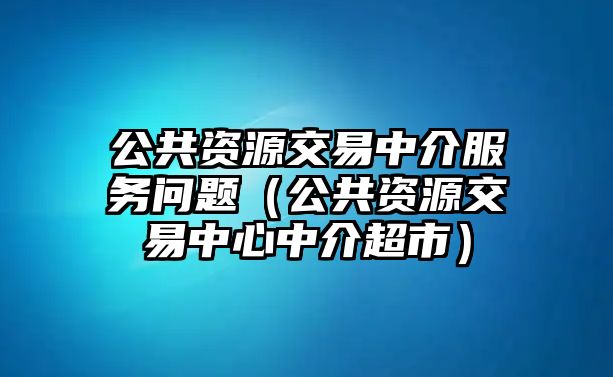 公共資源交易中介服務(wù)問題（公共資源交易中心中介超市）