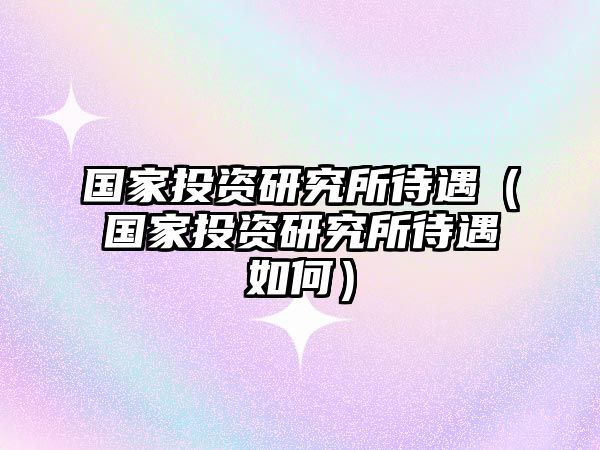 國(guó)家投資研究所待遇（國(guó)家投資研究所待遇如何）