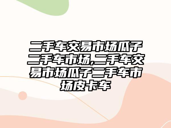 二手車交易市場瓜子二手車市場,二手車交易市場瓜子二手車市場皮卡車