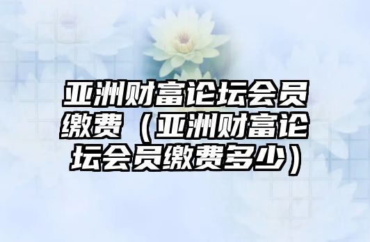 亞洲財富論壇會員繳費（亞洲財富論壇會員繳費多少）