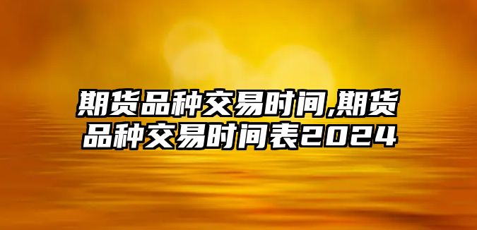 期貨品種交易時間,期貨品種交易時間表2024