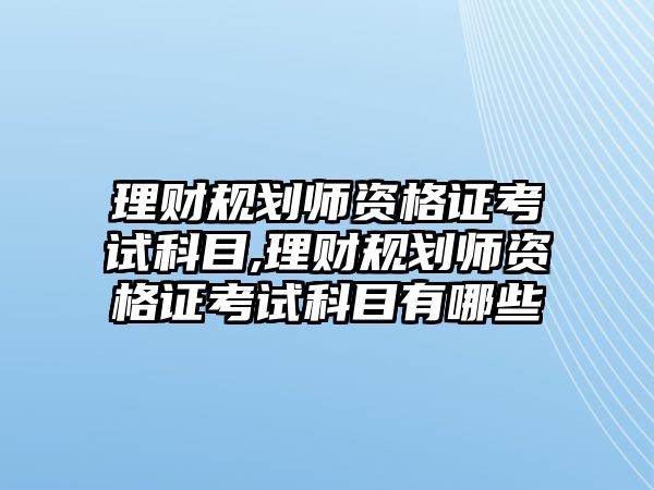 理財規(guī)劃師資格證考試科目,理財規(guī)劃師資格證考試科目有哪些