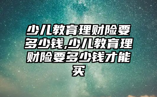 少兒教育理財險要多少錢,少兒教育理財險要多少錢才能買