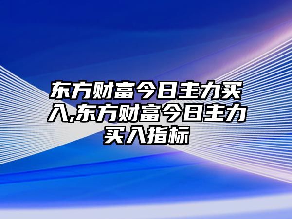 東方財富今日主力買入,東方財富今日主力買入指標