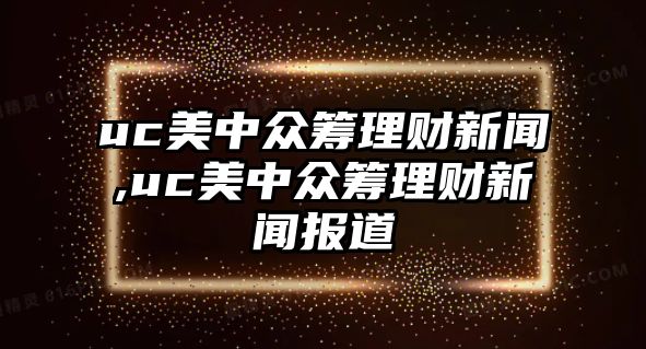 uc美中眾籌理財新聞,uc美中眾籌理財新聞報道