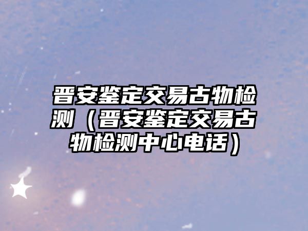 晉安鑒定交易古物檢測(cè)（晉安鑒定交易古物檢測(cè)中心電話）