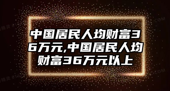 中國居民人均財富36萬元,中國居民人均財富36萬元以上