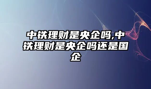 中鐵理財是央企嗎,中鐵理財是央企嗎還是國企