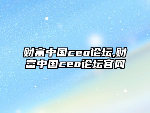 財富中國ceo論壇,財富中國ceo論壇官網(wǎng)