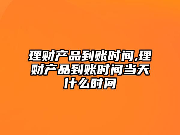 理財產(chǎn)品到賬時間,理財產(chǎn)品到賬時間當天什么時間