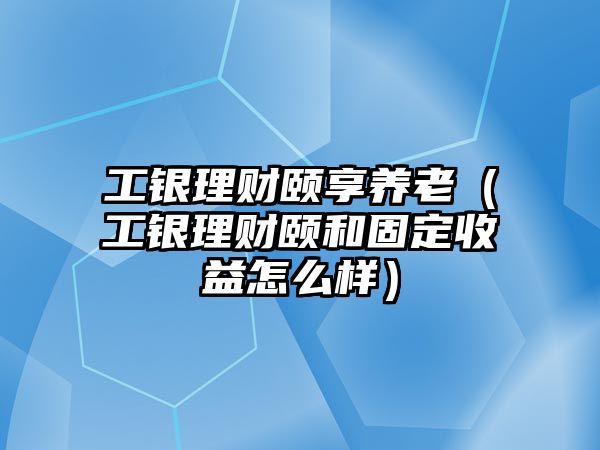 工銀理財頤享養(yǎng)老（工銀理財頤和固定收益怎么樣）