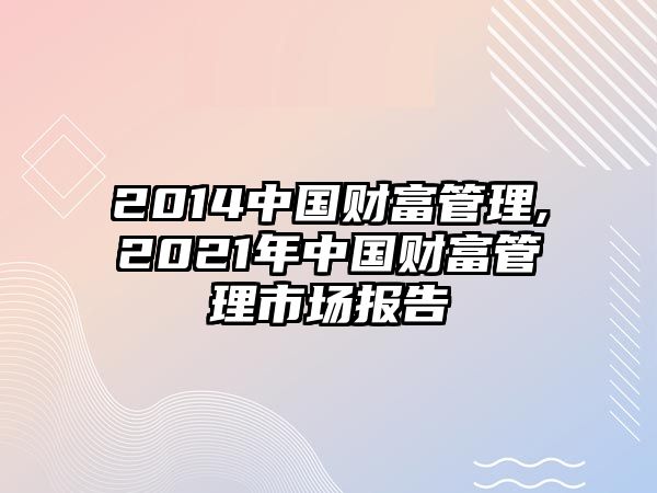 2014中國(guó)財(cái)富管理,2021年中國(guó)財(cái)富管理市場(chǎng)報(bào)告