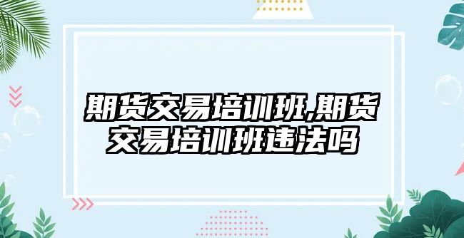 期貨交易培訓(xùn)班,期貨交易培訓(xùn)班違法嗎