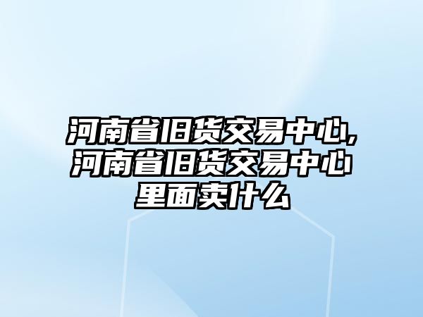 河南省舊貨交易中心,河南省舊貨交易中心里面賣什么