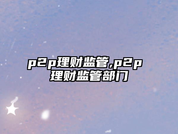 p2p理財監(jiān)管,p2p 理財監(jiān)管部門