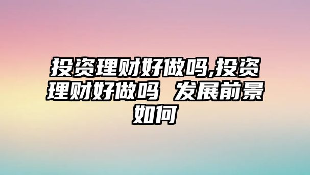 投資理財(cái)好做嗎,投資理財(cái)好做嗎 發(fā)展前景如何