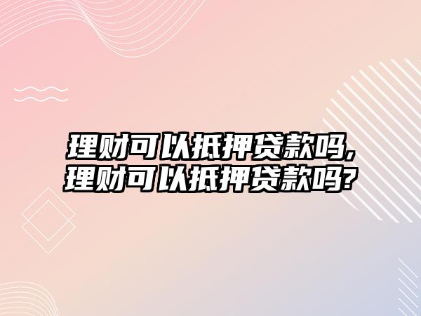 理財可以抵押貸款嗎,理財可以抵押貸款嗎?