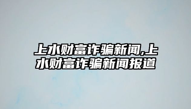 上水財富詐騙新聞,上水財富詐騙新聞報道