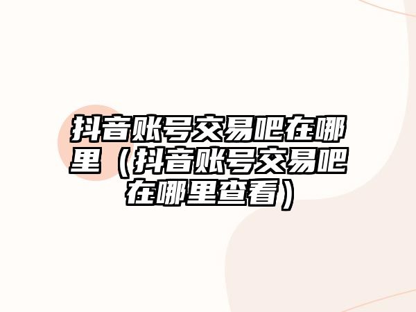 抖音賬號交易吧在哪里（抖音賬號交易吧在哪里查看）