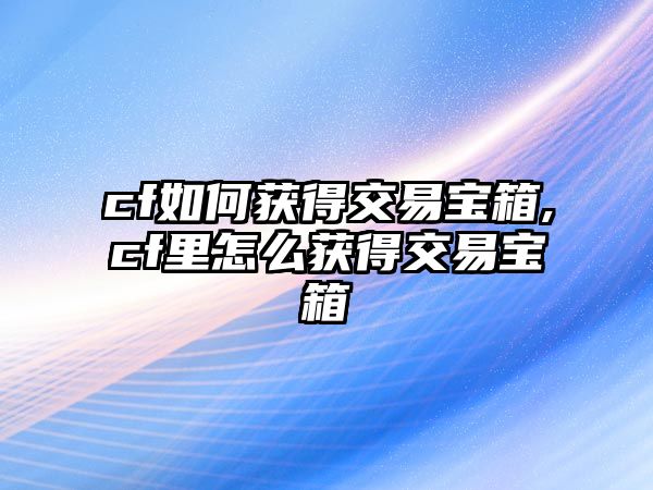 cf如何獲得交易寶箱,cf里怎么獲得交易寶箱