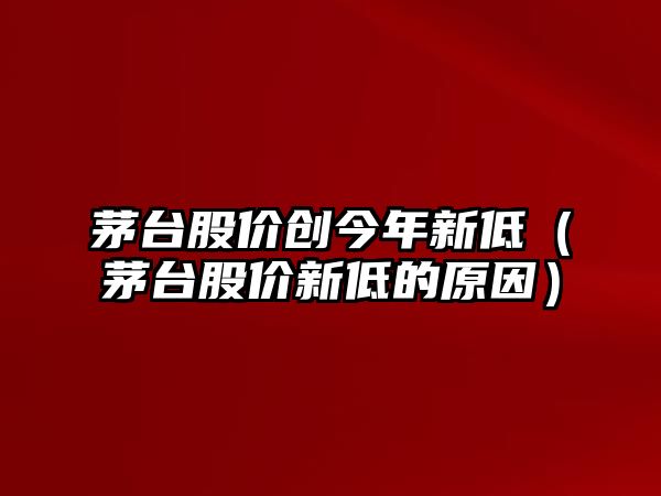 茅臺股價創(chuàng)今年新低（茅臺股價新低的原因）