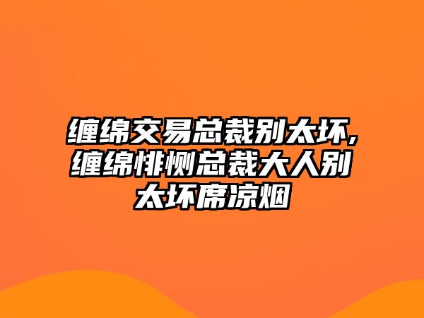 纏綿交易總裁別太壞,纏綿悱惻總裁大人別太壞席涼煙