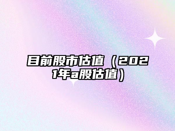 目前股市估值（2021年a股估值）