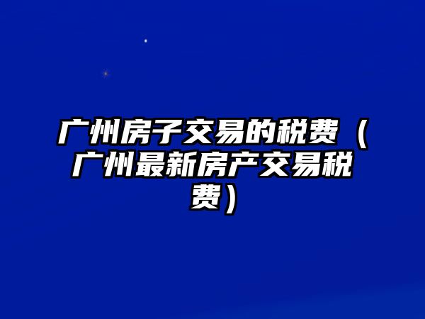 廣州房子交易的稅費(fèi)（廣州最新房產(chǎn)交易稅費(fèi)）