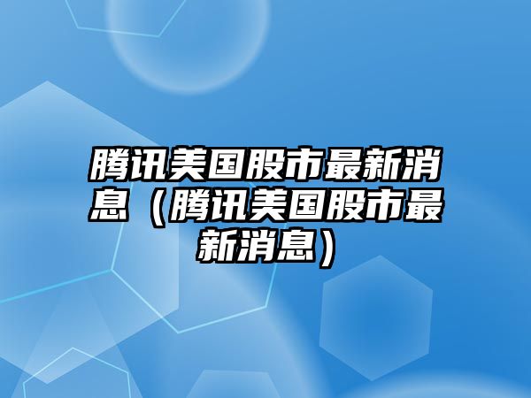 騰訊美國股市最新消息（騰訊美國股市最新消息）