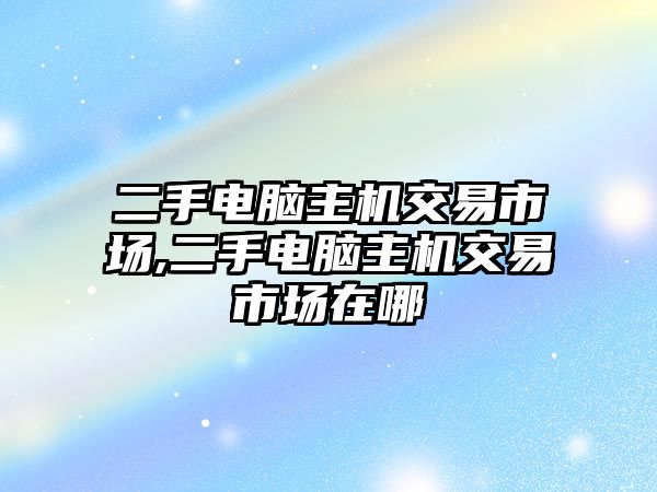 二手電腦主機(jī)交易市場,二手電腦主機(jī)交易市場在哪