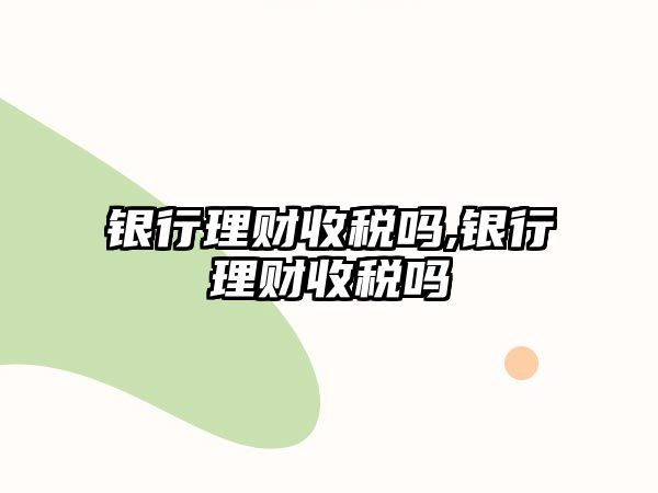 銀行理財收稅嗎,銀行理財收稅嗎