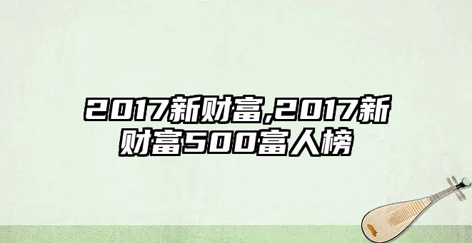 2017新財(cái)富,2017新財(cái)富500富人榜