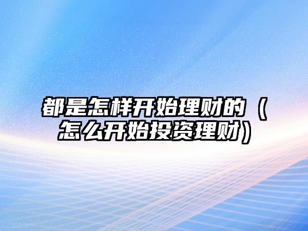 都是怎樣開始理財?shù)模ㄔ趺撮_始投資理財）