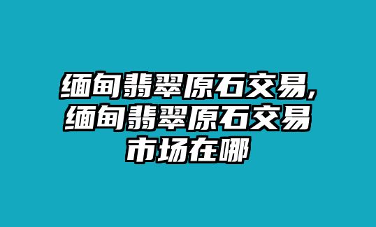 緬甸翡翠原石交易,緬甸翡翠原石交易市場在哪