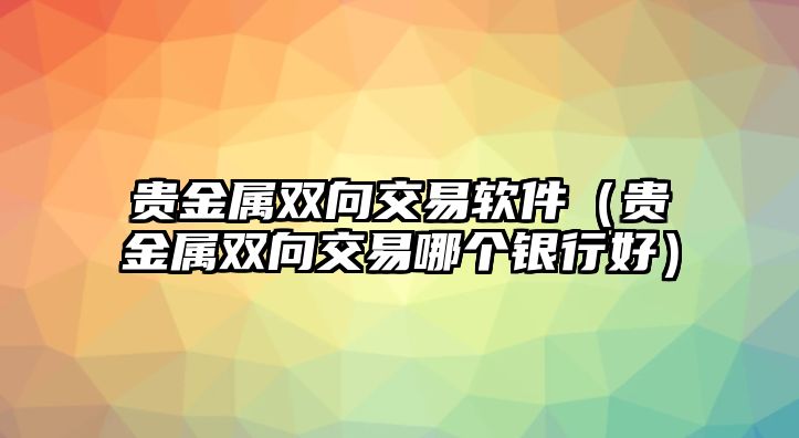 貴金屬雙向交易軟件（貴金屬雙向交易哪個(gè)銀行好）