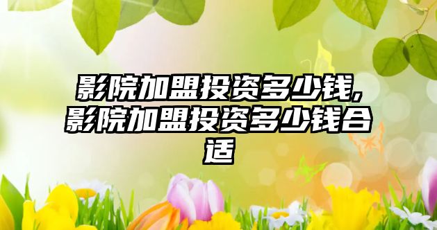 影院加盟投資多少錢,影院加盟投資多少錢合適