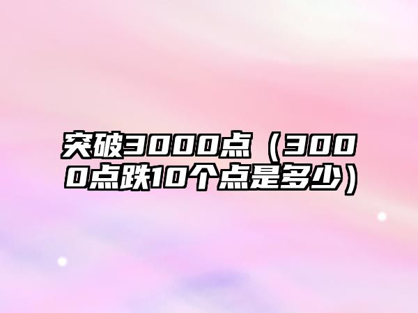 突破3000點(diǎn)（3000點(diǎn)跌10個點(diǎn)是多少）